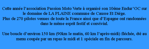 Zone de Texte: Cette anne lassociation Passion Moto Verte  organis son 10me EndurOC sur le domaine de LA PLAINE commune de Causse Et Dige.Plus de 270 pilotes venues de toute la France ainsi que dEspagne ont randonnes dans le mme esprit festif et convivial.Une boucle denviron 150 km (90km le matin, 60 km laprs-midi) flche, t au menu coupe par un repas le midi et 1 spciale en fin de parcours.