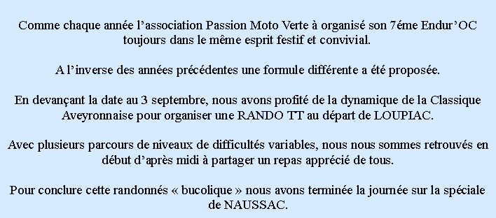 Zone de Texte: Comme chaque anne lassociation Passion Moto Verte  organis son 7me EndurOC toujours dans le mme esprit festif et convivial.A linverse des annes prcdentes une formule diffrente a t propose.En devanant la date au 3 septembre, nous avons profit de la dynamique de la Classique Aveyronnaise pour organiser une RANDO TT au dpart de LOUPIAC.Avec plusieurs parcours de niveaux de difficults variables, nous nous sommes retrouvs en dbut daprs midi  partager un repas apprci de tous.Pour conclure cette randonns  bucolique  nous avons termine la journe sur la spciale de NAUSSAC.