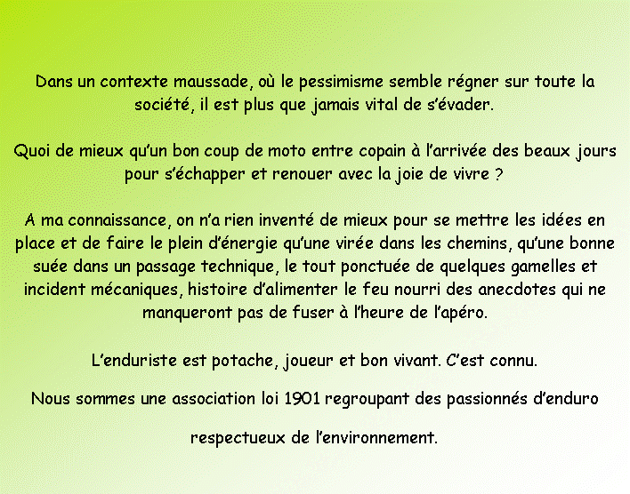 Zone de Texte: Dans un contexte maussade, o� le pessimisme semble r�gner sur toute la soci�t�, il est plus que jamais vital de s��vader.Quoi de mieux qu�un bon coup de moto entre copain � l�arriv�e des beaux jours pour s��chapper et renouer avec la joie de vivre&nbsp;?A ma connaissance, on n�a rien invent� de mieux pour se mettre les id�es en place et de faire le plein d��nergie qu�une vir�e dans les chemins, qu�une bonne su�e dans un passage technique, le tout ponctu�e de quelques gamelles et incident m�caniques, histoire d�alimenter le feu nourri des anecdotes qui ne manqueront pas de fuser � l�heure de l�ap�ro.L�enduriste est potache, joueur et bon vivant. C�est connu.Nous sommes une association loi 1901 regroupant des passionn�s d�endurorespectueux de l�environnement.